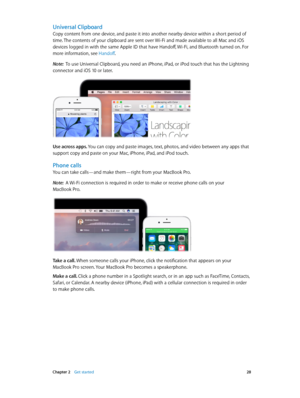 Page 28 Chapter 2    Get started 28
Universal Clipboard
Copy content from one device, and paste it into another nearby device within a short period of 
time. The contents of your clipboard are sent over Wi-Fi and made available to all Mac and iOS 
devices logged in with the same Apple ID that have Handoff, Wi-Fi, and Bluetooth turned on. For 
more information, see Handoff.
Note:  To use Universal Clipboard, you need an iPhone, iPad, or iPod touch that has the Lightning 
connector and iOS 10 or later.
Use across...