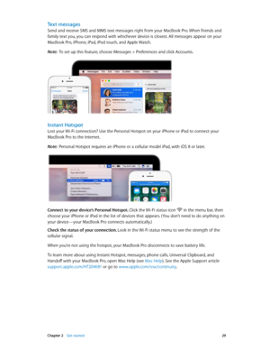 Page 29 Chapter 2    Get started 29
Text messages
Send and receive SMS and MMS text messages right from your MacBook Pro. When friends and 
family text you, you can respond with whichever device is closest. All messages appear on your 
MacBook Pro, iPhone, iPad, iPod touch, and Apple Watch.
Note:  To set up this feature, choose Messages > Preferences and click Accounts.
Instant Hotspot
Lost your Wi-Fi connection? Use the Personal Hotspot on your iPhone or iPad to connect your 
MacBook Pro to the Internet.
Note:...