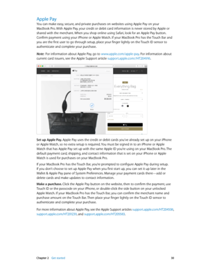 Page 30 Chapter 2    Get started 30
Apple Pay
You can make easy, secure, and private purchases on websites using Apple Pay on your 
MacBook Pro. With Apple Pay, your credit or debit card information is never stored by Apple or 
shared with the merchant. When you shop online using Safari, look for an Apple Pay button. 
Confirm payment using your iPhone or Apple Watch. If your MacBook Pro has the Touch Bar and 
you are the first user to go through setup, place your finger lightly on the Touch ID sensor to...