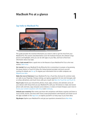 Page 41
  4
MacBook Pro at a glance
Say hello to MacBook Pro
This guide provides the essential information you need in order to get the most from your 
MacBook Pro. The sections described below cover the hardware features, the software setup 
process and highlights, what you can do with apps on your Mac, and how to find more 
information about any topic.
Take a look around. 
Want a quick intro to the features of your MacBook Pro? Go to the next 
section, Take a tour .
Get started. 
Start your MacBook Pro by...