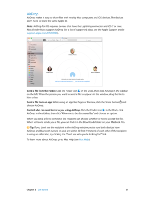 Page 31 Chapter 2    Get started 31
AirDrop
AirDrop makes it easy to share files with nearby Mac computers and iOS devices. The devices 
don’t need to share the same Apple ID.
Note:  AirDrop for iOS requires devices that have the Lightning connector and iOS 7 or later. 
Not all older Macs support AirDrop (for a list of supported Macs, see the Apple Support article 
support.apple.com/HT203106).
Send a file from the Finder. Click the Finder icon  in the Dock, then click AirDrop in the sidebar 
on the left. When...