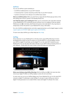 Page 32 Chapter 2    Get started 32
AirPrint
You can use AirPrint to print wirelessly to:
 •An AirPrint-enabled printer on your Wi-Fi network
 •A network printer or printer shared by another Mac on your Wi-Fi network
 •A printer connected to the USB port of an AirPort base station
Print to an AirPrint printer. When you print from an app, click the Printer pop-up menu in the 
Print dialog, then choose a printer in the Nearby Printers list. 
Can’t find the printer you’re looking for? Make sure it’s connected to...