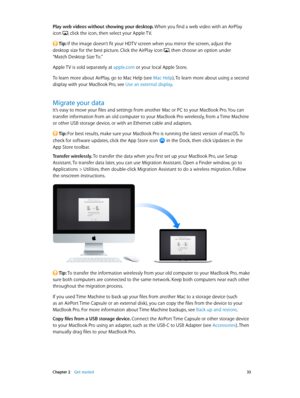 Page 33 Chapter 2    Get started 33
Play web videos without showing your desktop. When you find a web video with an AirPlay 
icon 
, click the icon, then select your Apple TV. 
 Tip: If the image doesn’t fit your HDTV screen when you mirror the screen, adjust the  
desktop size for the best picture. Click the AirPlay icon 
, then choose an option under  
“Match Desktop Size To.”
Apple TV is sold separately at apple.com or your local Apple Store.
To learn more about AirPlay, go to Mac Help (see Mac Help). To...