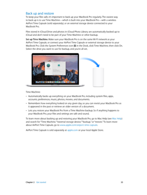 Page 35 Chapter 2    Get started 35
Back up and restore
To keep your files safe, it’s important to back up your MacBook Pro regularly. The easiest way  
to back up is to use Time Machine—which is built into your MacBook Pro—with a wireless 
AirPort Time Capsule (sold separately), or an external storage device connected to your 
MacBook Pro.
Files stored in iCloud Drive and photos in iCloud Photo Library are automatically backed up to 
iCloud and don’t need to be part of your Time Machine or other backup.
Set up...