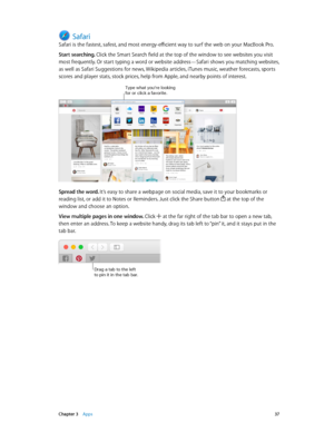 Page 37 Chapter 3    Apps 37
Safari
Safari is the fastest, safest, and most energy-efficient way to surf the web on your MacBook Pro.
Start searching. Click the Smart Search field at the top of the window to see websites you visit 
most frequently. Or start typing a word or website address—Safari shows you matching websites, 
as well as Safari Suggestions for news, Wikipedia articles, iTunes music, weather forecasts, sports 
scores and player stats, stock prices, help from Apple, and nearby points of interest....