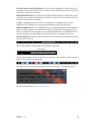 Page 38 Chapter 3    Apps 38
See what’s open on each of your devices. You can see open webpages on all your devices that 
are signed in to the same iCloud account. Just click the Show All Tabs button 
 at the top of the 
window and scroll down if necessary.
Read without distraction. If the article you’re reading includes animations or flashy ads, you can 
use Reader view to strip out the distractions and focus on the text. Click the Reader button 
 in 
the Smart Search field (if it’s available).
 Tip: In a...