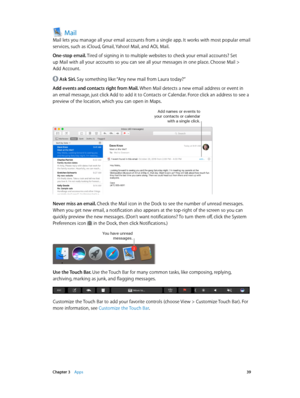 Page 39 Chapter 3    Apps 39
Mail
Mail lets you manage all your email accounts from a single app. It works with most popular email 
services, such as iCloud, Gmail, Yahoo! Mail, and AOL Mail.
One-stop email. Tired of signing in to multiple websites to check your email accounts? Set 
up Mail with all your accounts so you can see all your messages in one place. Choose Mail > 
Add Account.
 Ask Siri. Say something like: “Any new mail from Laura today?”
Add events and contacts right from Mail. When Mail detects a...