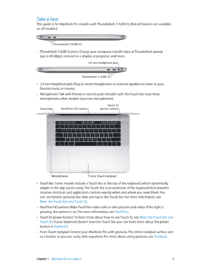 Page 5 Chapter 1    MacBook Pro at a glance 5
Take a tour
This guide is for MacBook Pro models with Thunderbolt 3 (USB-C). (Not all features are available 
on all models.)
Thunderbolt 3 (USB-C\f
 •Thunderbolt 3 (USB-C) ports: Charge your computer, transfer data at Thunderbolt speeds  
(up to 40 Gbps), connect to a display or projector, and more.
3.5 mm headphone jack
Thunderbo\ft 3 (U\bB-C)
 •3.5 mm headphone jack: Plug in stereo headphones or external speakers to listen to your 
favorite music or movies....