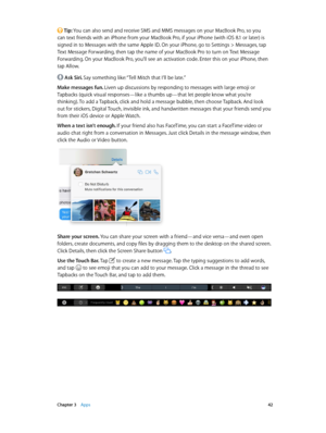 Page 42 Chapter 3    Apps 42
 Tip: You can also send and receive SMS and MMS messages on your MacBook Pro, so you 
can text friends with an iPhone from your MacBook Pro, if your iPhone (with iOS 8.1 or later) is 
signed in to Messages with the same Apple ID. On your iPhone, go to Settings > Messages, tap 
Text Message Forwarding, then tap the name of your MacBook Pro to turn on Text Message 
Forwarding. On your MacBook Pro, you’ll see an activation code. Enter this on your iPhone, then 
tap Allow.
 Ask Siri....