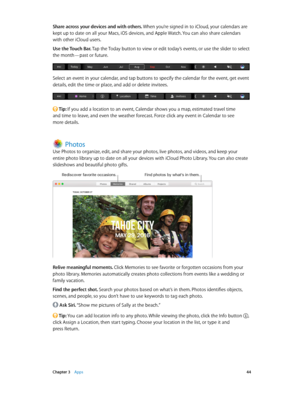 Page 44 Chapter 3    Apps 44
Share across your devices and with others. When you’re signed in to iCloud, your calendars are 
kept up to date on all your Macs, iOS devices, and Apple Watch. You can also share calendars 
with other iCloud users.
Use the Touch Bar. Tap the Today button to view or edit today’s events, or use the slider to select 
the month—past or future.
Select an event in your calendar, and tap buttons to specify the calendar for the event, get event 
details, edit the time or place, and add or...