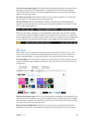 Page 45 Chapter 3    Apps 45
See who’s in your photo albums. The People feature automatically organizes your photo library 
by people in your photos. The People album is arranged by how often each person appears 
in your library. Make someone a favorite by dragging their photo to the top and they’ll always 
appear at the top of the album.
See where you’ve been. Click the Places album to view your photo collection on a world map. 
You can zoom in to see exactly where you took each shot.
Use the Touch Bar. The...