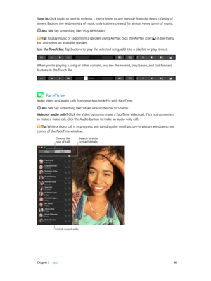 Page 46 Chapter 3    Apps 46
Tune in. Click Radio to tune in to Beats 1 live or listen to any episode from the Beats 1 family of 
shows. Explore the wide variety of music-only stations created for almost every genre of music.
 Ask Siri. Say something like: “Play NPR Radio.”
 Tip: To play music or radio from a speaker using AirPlay, click the AirPlay icon  in the menu 
bar and select an available speaker.
Use the Touch Bar. Tap buttons to play the selected song, add it to a playlist, or play it next.
When you’re...