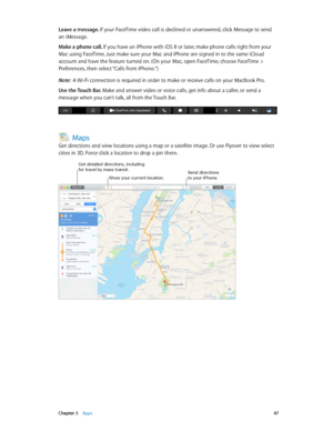 Page 47 Chapter 3    Apps 47
Leave a message. If your FaceTime video call is declined or unanswered, click Message to send 
an iMessage.
Make a phone call. If you have an iPhone with iOS 8 or later, make phone calls right from your 
Mac using FaceTime. Just make sure your Mac and iPhone are signed in to the same iCloud 
account and have the feature turned on. (On your Mac, open FaceTime, choose FaceTime > 
Preferences, then select “Calls from iPhone.”)
Note:  A Wi-Fi connection is required in order to make or...