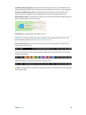 Page 48 Chapter 3    Apps 48
Let iPhone show you the way. Click Directions to find the best route to your destination, then 
click the Share button 
 to send the directions to your iPhone for turn-by-turn voice navigation.
Get there on public transit. Maps provides public transit information for select cities. Click 
Transit, then click a destination to get suggested travel routes and estimated travel time.
More than just maps. For local points of interest such as hotels and restaurants, Maps shows you 
phone...
