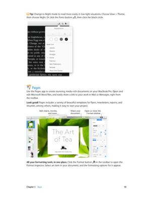 Page 50 Chapter 3    Apps 50
 Tip: Change to Night mode to read more easily in low-light situations. Choose View > Theme, 
then choose Night. Or click the Fonts button , then click the black circle.
Pages
Use the Pages app to create stunning, media-rich documents on your MacBook Pro. Open and 
edit Microsoft Word files, and easily share a link to your work in Mail or Messages, right from 
the toolbar.
Look good! Pages includes a variety of beautiful templates for flyers, newsletters, reports, and 
résumés,...