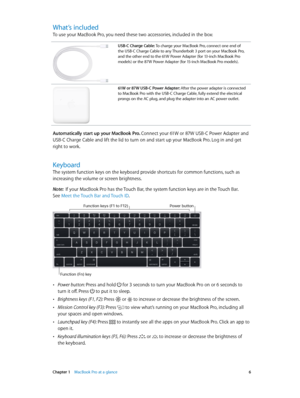 Page 6 Chapter 1    MacBook Pro at a glance 6
What’s included
To use your MacBook Pro, you need these two accessories, included in the box:
USB-C Charge Cable: To charge your MacBook Pro, connect one end of 
the USB-C Charge Cable to any Thunderbolt 3 port on your MacBook Pro, 
and the other end to the 61W Power Adapter (for 13-inch MacBook Pro 
models) or the 87W Power Adapter (for 15-inch MacBook Pro models).
61W or 87W USB-C Power Adapter: After the power adapter is connected 
to MacBook Pro with the USB-C...