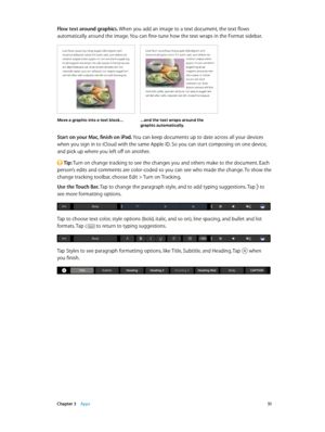 Page 51 Chapter 3    Apps 51
Flow text around graphics. When you add an image to a text document, the text flows 
automatically around the image. You can fine-tune how the text wraps in the Format sidebar.
Move a graphic into a text block… …an\f the text wraps aroun\f the graphic auto\batically.
Start on your Mac, finish on iPad. You can keep documents up to date across all your devices 
when you sign in to iCloud with the same Apple ID. So you can start composing on one device, 
and pick up where you left off...