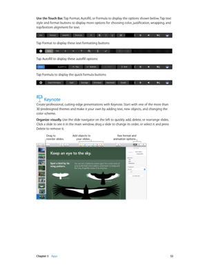 Page 53 Chapter 3    Apps 53
Use the Touch Bar. Tap Format, Autofill, or Formula to display the options shown below. Tap text 
style and format buttons to display more options for choosing color, justification, wrapping, and 
top/bottom alignment for text.
Tap Format to display these text formatting buttons:
Tap Autofill to display these autofill options:
Tap Formula to display the quick formula buttons:
Keynote
Create professional, cutting-edge presentations with Keynote. Start with one of the more than 
30...