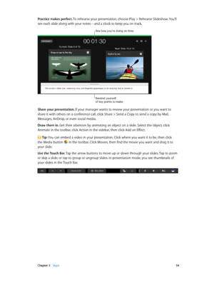 Page 54 Chapter 3    Apps 54
Practice makes perfect. To rehearse your presentation, choose Play > Rehearse Slideshow. You’ll 
see each slide along with your notes—and a clock to keep you on track.
See how you’re doing on time.
Remind yourse\ff 
of key points to m\bke.
Share your presentation. If your manager wants to review your presentation or you want to 
share it with others on a conference call, click Share > Send a Copy to send a copy by Mail, 
Messages, AirDrop, or even social media.
Draw them in. Get...