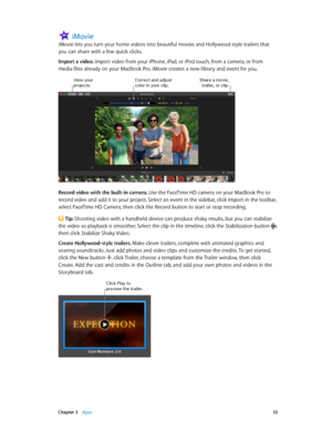 Page 55 Chapter 3    Apps 55
iMovie
iMovie lets you turn your home videos into beautiful movies and Hollywood-style trailers that 
you can share with a few quick clicks.
Import a video. Import video from your iPhone, iPad, or iPod touch, from a camera, or from 
media files already on your MacBook Pro. iMovie creates a new library and event for you.
Correct and adjust color in your clip.S\fare a movie, trailer, or clip.\biew your projects.
Record video with the built-in camera. Use the FaceTime HD camera on your...