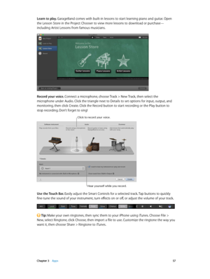 Page 57 Chapter 3    Apps 57
Learn to play. GarageBand comes with built-in lessons to start learning piano and guitar. Open 
the Lesson Store in the Project Chooser to view more lessons to download or purchase—
including Artist Lessons from famous musicians.
Record your voice. Connect a microphone, choose Track > New Track, then select the 
microphone under Audio. Click the triangle next to Details to set options for input, output, and 
monitoring, then click Create. Click the Record button to start recording...