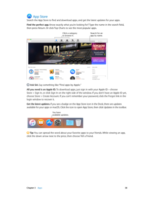 Page 58 Chapter 3    Apps 58
App Store
Search the App Store to find and download apps, and get the latest updates for your apps.
Find the perfect app. Know exactly what you’re looking for? Type the name in the search field, 
then press Return. Or click Top Charts to see the most popular apps.
Click a category to browse it.Search \for an app by name.
 Ask Siri. Say something like: “Find apps by Apple.”
All you need is an Apple ID. To download apps, just sign in with your Apple ID—choose  
Store > Sign In, or...
