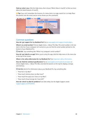 Page 60 Chapter 4    Find answers 60
Find out what’s new. Click the Help menu, then choose “What’s New in macOS” to find out more 
about the latest features of macOS.
 Tip: If you can’t remember the location of a menu item in an app, search for it in Help. Place 
the pointer over the result, and an arrow shows you the command.
Common questions
How do I get support for my MacBook Pro? Go to www.apple.com/support/macbookpro .
Where’s my serial number? 
Choose Apple menu > About This Mac. The serial number is the...