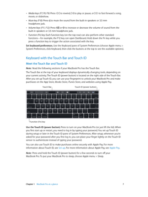 Page 7 Chapter 1    MacBook Pro at a glance 7
 •Media keys (F7, F8, F9): Press  to rewind,  to play or pause, or  to fast-forward a song, 
movie, or slideshow.
 •Mute key (F10): Press  to mute the sound from the built-in speakers or 3.5 mm 
headphone jack.
 •Volume keys (F11, F12): Press  or  to increase or decrease the volume of sound from the 
built-in speakers or 3.5 mm headphone jack.
 •Function (Fn) key: Each function key (on the top row) can also perform other standard 
functions—for example, the F12 key...