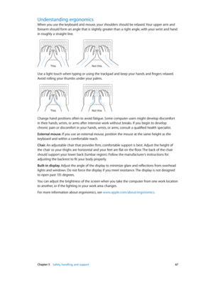 Page 67 Chapter 5    Safety, handling, and support 67
Understanding ergonomics
When you use the keyboard and mouse, your shoulders should be relaxed. Your upper arm and 
forearm should form an angle that is slightly greater than a right angle, with your wrist and hand 
in roughly a straight line.
Not this
This
Use a light touch when typing or using the trackpad and keep your hands and fingers relaxed. 
Avoid rolling your thumbs under your palms.
Not this
This
Change hand positions often to avoid fatigue. Some...