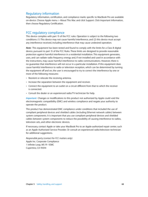 Page 68 Chapter 5    Safety, handling, and support 68
Regulatory information
Regulatory information, certification, and compliance marks specific to MacBook Pro are available 
on-device. Choose Apple menu > About This Mac and click Support. Click Important Information, 
then choose Regulatory Certification.
FCC regulatory compliance
This device complies with part 15 of the FCC rules. Operation is subject to the following two 
conditions: (1) This device may not cause harmful interference, and (2) this device...