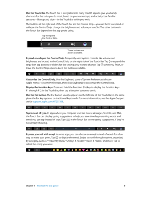 Page 8 Chapter 1    MacBook Pro at a glance 8
Use the Touch Bar. The Touch Bar is integrated into many macOS apps to give you handy 
shortcuts for the tasks you do most, based on your current app and activity. Use familiar 
gestures—like tap and slide—in the Touch Bar while you work.
The buttons at the right end of the Touch Bar are the Control Strip—you use them to expand or 
collapse the Control Strip, change the brightness and volume, or use Siri. The other buttons in 
the Touch Bar depend on the app you’re...