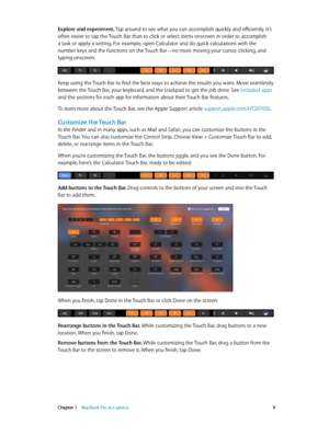 Page 9 Chapter 1    MacBook Pro at a glance 9
Explore and experiment. Tap around to see what you can accomplish quickly and efficiently. It’s 
often easier to tap the Touch Bar than to click or select items onscreen in order to accomplish 
a task or apply a setting. For example, open Calculator and do quick calculations with the 
number keys and the functions on the Touch Bar—no more moving your cursor, clicking, and 
typing onscreen.
Keep using the Touch Bar to find the best ways to achieve the results you...