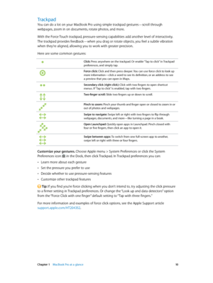 Page 10 Chapter 1    MacBook Pro at a glance 10
Trackpad
You can do a lot on your MacBook Pro using simple trackpad gestures—scroll through 
webpages, zoom in on documents, rotate photos, and more. 
With the Force Touch trackpad, pressure-sensing capabilities add another level of interactivity. 
The trackpad provides feedback—when you drag or rotate objects, you feel a subtle vibration 
when they’re aligned, allowing you to work with greater precision.
Here are some common gestures:
Click: Press anywhere on the...