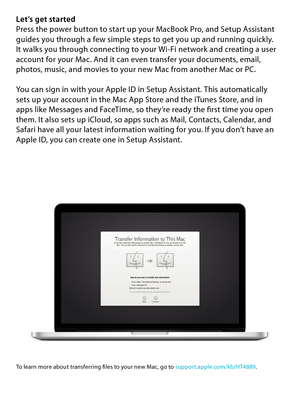 Page 5Let’s get startedPress the power button to start up your MacBook Pro, and Setup Assistant guides you through a few simple steps to get you up and running quickly.  It walks you through connecting to your Wi-Fi network and creating a user account for your Mac. And it can even transfer your documents, email, photos, music, and movies to your new Mac from another Mac or PC.
You can sign in with your Apple ID in Setup Assistant. This automatically  sets up your account in the Mac App Store and the iTunes...