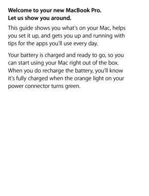Page 2Hello.
Quick Start Guide
Welcome to your new MacBook Pro.  
Let us show you around.
This guide shows you what’s on your Mac, helps  
you set it up, and gets you up and running with   
tips for the apps you’ll use every day.
Your battery is charged and ready to go, so you  
can start using your Mac right out of the box.  
When you do recharge the battery, you’ll know   
it’s fully charged when the orange light on your   
power connector turns green. 