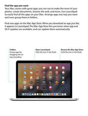 Page 8Find the app you want
Your Mac comes with great apps you can use to make the most of your 
photos, create documents, browse the web, and more. Use Launchpad  
to easily find all the apps on your Mac. Arrange apps any way you want  
and even group them in folders. 
Find new apps on the Mac App Store. When you download an app you like,  
it appears in Launchpad. The Mac App Store lets you know when app and   
OS X updates are available, and can update them automatically.
Open Launchpad
Click the icon in...