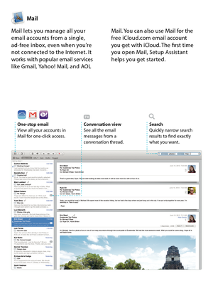 Page 12Mail
One-stop emailView all your accounts in Mail for one-click access. 
Conversation viewSee all the email  messages from a conversation thread.
SearchQuickly narrow search  results to find exactly  what you want.
Mail lets you manage all your  email accounts from a single,  ad-free inbox, even when you’re  not connected to the Internet. It works with popular email services like Gmail, Yahoo! Mail, and AOL 
Mail. You can also use Mail for the free iCloud.com email account  you get with iCloud. The first...