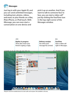 Page 14Messages
Just log in with your Apple ID, and you can send unlimited messages, including text, photos, videos,  and more, to your friends on a Mac,  iPad, iPhone, or iPod touch. With iMessage, you can even start a conversation on one device and 
pick it up on another. And if you want to talk to someone face to face, you can start a video call*  just by clicking the FaceTime icon  in the top-right corner of the Messages window. 
Replies in progressThree dots mean your friend is typing a reply. 
Delivery...