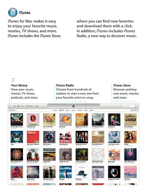 Page 17iTunes
iTunes for Mac makes it easy  to enjoy your favorite music, movies, TV shows, and more.  iTunes includes the iTunes Store, 
where you can find new favorites and download them with a click.  In addition, iTunes includes iTunes Radio, a new way to discover music.
iTunes StoreDiscover and buy  new music, movies,  and more.
iTunes RadioChoose from hundreds of  stations or start a new one from your favorite artist or song. 
Your libraryView your music, movies, TV shows, podcasts, and more. 