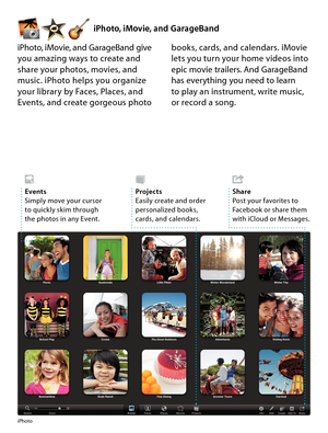 Page 18iPhoto, iMovie, and GarageBand
iPhoto
iPhoto, iMovie, and GarageBand give you amazing ways to create and share your photos, movies, and music. iPhoto helps you organize your library by Faces, Places, and Events, and create gorgeous photo 
books, cards, and calendars. iMovie lets you turn your home videos into epic movie trailers. And GarageBand has everything you need to learn  to play an instrument, write music,  or record a song.
ProjectsEasily create and order personalized books, cards, and...