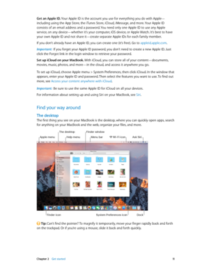 Page 11 Chapter 2    Get started 11
Get an Apple ID. Your Apple ID is the account you use for everything you do with Apple—
including using the App Store, the iTunes Store, iCloud, iMessage, and more. Your Apple ID 
consists of an email address and a password. You need only one Apple ID to use any Apple 
service, on any device—whether it’s your computer, iOS device, or Apple Watch. It’s best to have 
your own Apple ID and not share it—create separate Apple IDs for each family member.
If you don’t already have...