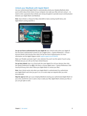 Page 17 Chapter 2    Get started 17
Unlock your MacBook with Apple Watch
Use your authenticated Apple Watch to automatically unlock your sleeping MacBook when 
you’re within about three meters of your computer. Just wake your Mac and start using it—no 
need to enter a password. Auto Unlock uses strong encryption to provide secure communication 
between your Apple Watch and MacBook.
Note:  Auto Unlock is a feature for Macs (mid-2013 or later), running macOS Sierra, and 
Apple Watch running watchOS 3.
Set up...