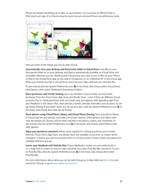 Page 20 Chapter 2    Get started 20
iCloud also keeps everything up to date on your devices. So if you have an iPhone, iPad, or 
iPod touch, just sign in to iCloud using the same account and you’ll have everything you need.
Here are some of the things you can do with iCloud.
Automatically store your desktop and Documents folder in iCloud Drive. Save files in your 
Documents folder or on your desktop, and they’re automatically available on iCloud Drive and 
accessible wherever you are. Working with iCloud Drive,...