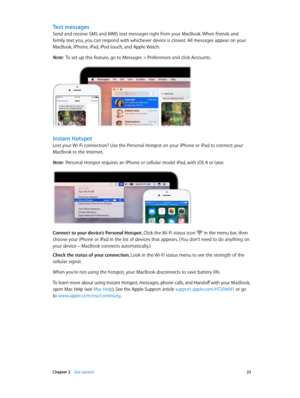 Page 23 Chapter 2    Get started 23
Text messages
Send and receive SMS and MMS text messages right from your MacBook. When friends and 
family text you, you can respond with whichever device is closest. All messages appear on your 
MacBook, iPhone, iPad, iPod touch, and Apple Watch.
Note:  To set up this feature, go to Messages > Preferences and click Accounts.
Instant Hotspot
Lost your Wi-Fi connection? Use the Personal Hotspot on your iPhone or iPad to connect your 
MacBook to the Internet.
Note:  Personal...