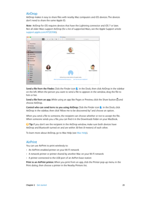 Page 25 Chapter 2    Get started 25
AirDrop
AirDrop makes it easy to share files with nearby Mac computers and iOS devices. The devices 
don’t need to share the same Apple ID.
Note:  AirDrop for iOS requires devices that have the Lightning connector and iOS 7 or later. 
Not all older Macs support AirDrop (for a list of supported Macs, see the Apple Support article 
support.apple.com/HT203106).
Send a file from the Finder. Click the Finder icon  in the Dock, then click AirDrop in the sidebar 
on the left. When...