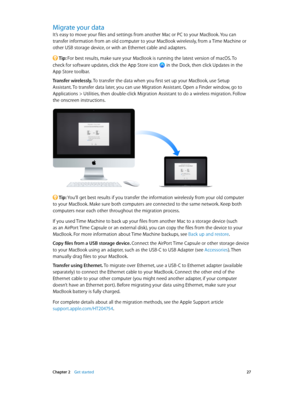 Page 27 Chapter 2    Get started 27
Migrate your data
It’s easy to move your files and settings from another Mac or PC to your MacBook. You can 
transfer information from an old computer to your MacBook wirelessly, from a Time Machine or 
other USB storage device, or with an Ethernet cable and adapters.
 Tip: For best results, make sure your MacBook is running the latest version of macOS. To  
check for software updates, click the App Store icon 
 in the Dock, then click Updates in the  
App Store toolbar....