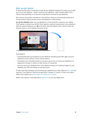 Page 29 Chapter 2    Get started 29
Back up and restore
To keep your files safe, it’s important to back up your MacBook regularly. The easiest way to back 
up is to use Time Machine—which is built into your MacBook—with a wireless AirPort Time 
Capsule (sold separately), or an external storage device connected to your MacBook.
Files stored in iCloud Drive and photos in iCloud Photo Library are automatically backed up to 
iCloud and don’t need to be part of your Time Machine or other backup.
Set up Time Machine....