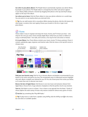 Page 37 Chapter 3    Apps 37
See who’s in your photo albums. The People feature automatically organizes your photo library 
by people in your photos. The People album is arranged by how often each person appears 
in your library. Make someone a favorite by dragging their photo to the top and they’ll always 
appear at the top of the album.
See where you’ve been. Click the Places album to view your photo collection on a world map. 
You can zoom in to see exactly where you took each shot.
 Tip: You can add...