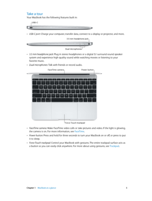 Page 5 Chapter 1    MacBook at a glance 5
Take a tour
Your MacBook has the following features built in:
USB-C
 •USB-C port: Charge your computer, transfer data, connect to a display or projector, and more.
3.5 mm headphone jack
Dual mic\fophones
 •3.5 mm headphone jack: Plug in stereo headphones or a digital 5.1 surround-sound speaker 
system and experience high-quality sound while watching movies or listening to your 
favorite music.
 •Dual microphones: Talk with friends or record audio.
Power buttonFaceTime...