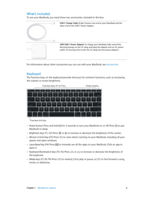 Page 6 Chapter 1    MacBook at a glance 6
What’s included
To use your MacBook, you need these two accessories, included in the box:
USB-C Charge Cable (2 m): Connect one end to your MacBook and the 
other end to the USB-C Power Adapter.
29W USB-C Power Adapter: To charge your MacBook, fully extend the 
electrical prongs on the AC plug, and plug the adapter into an AC power 
outlet. (If necessary, first insert the AC plug into the power adapter.)
For information about other accessories you can use with your...